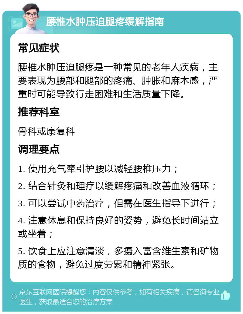 腰椎水肿压迫腿疼缓解指南 常见症状 腰椎水肿压迫腿疼是一种常见的老年人疾病，主要表现为腰部和腿部的疼痛、肿胀和麻木感，严重时可能导致行走困难和生活质量下降。 推荐科室 骨科或康复科 调理要点 1. 使用充气牵引护腰以减轻腰椎压力； 2. 结合针灸和理疗以缓解疼痛和改善血液循环； 3. 可以尝试中药治疗，但需在医生指导下进行； 4. 注意休息和保持良好的姿势，避免长时间站立或坐着； 5. 饮食上应注意清淡，多摄入富含维生素和矿物质的食物，避免过度劳累和精神紧张。