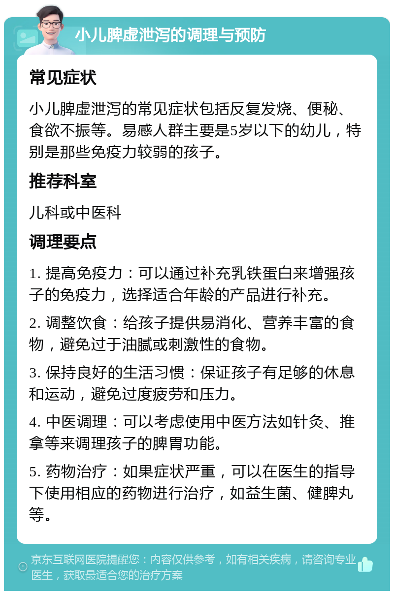 小儿脾虚泄泻的调理与预防 常见症状 小儿脾虚泄泻的常见症状包括反复发烧、便秘、食欲不振等。易感人群主要是5岁以下的幼儿，特别是那些免疫力较弱的孩子。 推荐科室 儿科或中医科 调理要点 1. 提高免疫力：可以通过补充乳铁蛋白来增强孩子的免疫力，选择适合年龄的产品进行补充。 2. 调整饮食：给孩子提供易消化、营养丰富的食物，避免过于油腻或刺激性的食物。 3. 保持良好的生活习惯：保证孩子有足够的休息和运动，避免过度疲劳和压力。 4. 中医调理：可以考虑使用中医方法如针灸、推拿等来调理孩子的脾胃功能。 5. 药物治疗：如果症状严重，可以在医生的指导下使用相应的药物进行治疗，如益生菌、健脾丸等。