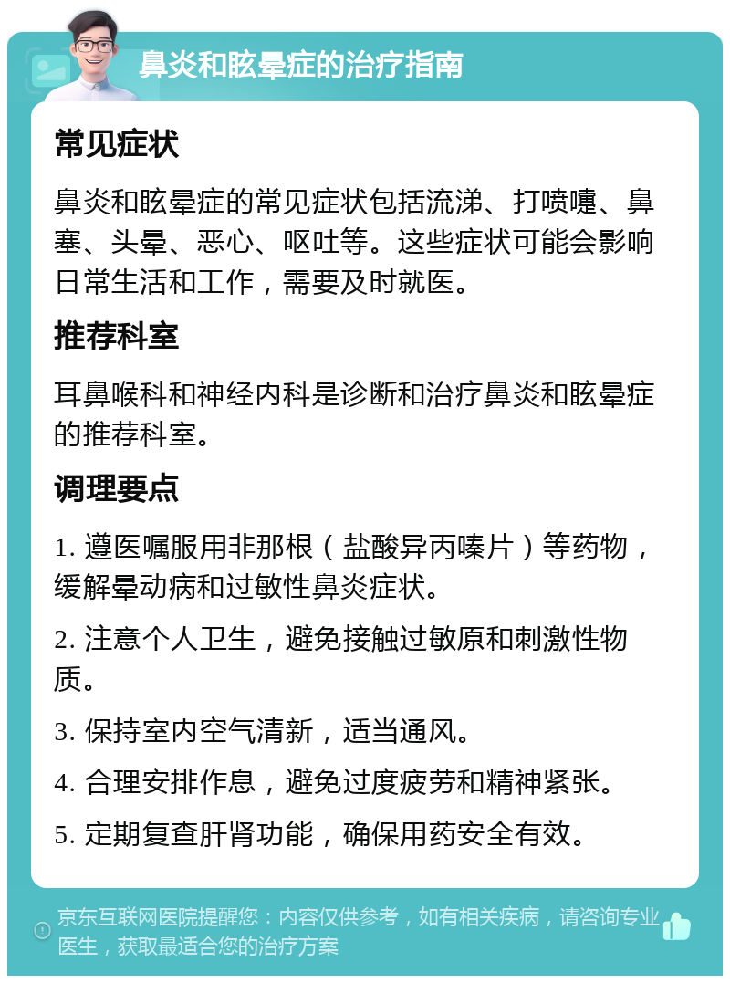 鼻炎和眩晕症的治疗指南 常见症状 鼻炎和眩晕症的常见症状包括流涕、打喷嚏、鼻塞、头晕、恶心、呕吐等。这些症状可能会影响日常生活和工作，需要及时就医。 推荐科室 耳鼻喉科和神经内科是诊断和治疗鼻炎和眩晕症的推荐科室。 调理要点 1. 遵医嘱服用非那根（盐酸异丙嗪片）等药物，缓解晕动病和过敏性鼻炎症状。 2. 注意个人卫生，避免接触过敏原和刺激性物质。 3. 保持室内空气清新，适当通风。 4. 合理安排作息，避免过度疲劳和精神紧张。 5. 定期复查肝肾功能，确保用药安全有效。