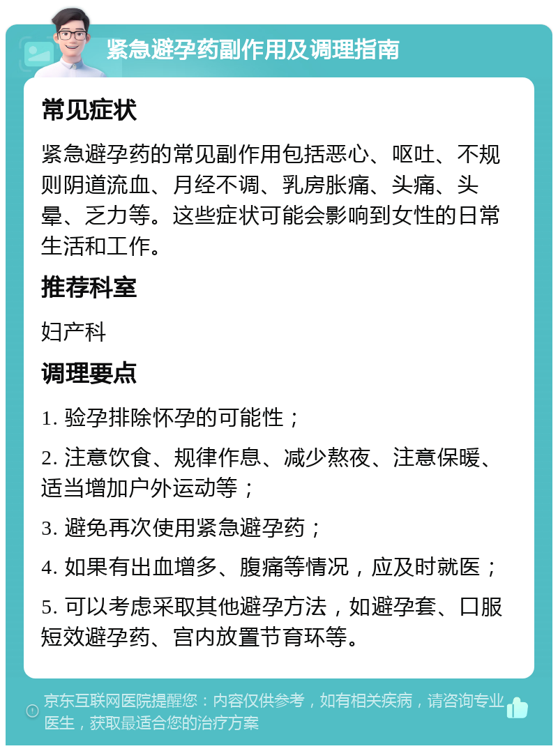 紧急避孕药副作用及调理指南 常见症状 紧急避孕药的常见副作用包括恶心、呕吐、不规则阴道流血、月经不调、乳房胀痛、头痛、头晕、乏力等。这些症状可能会影响到女性的日常生活和工作。 推荐科室 妇产科 调理要点 1. 验孕排除怀孕的可能性； 2. 注意饮食、规律作息、减少熬夜、注意保暖、适当增加户外运动等； 3. 避免再次使用紧急避孕药； 4. 如果有出血增多、腹痛等情况，应及时就医； 5. 可以考虑采取其他避孕方法，如避孕套、口服短效避孕药、宫内放置节育环等。