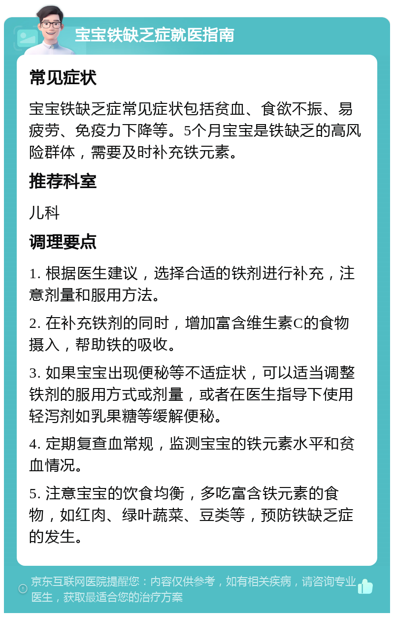 宝宝铁缺乏症就医指南 常见症状 宝宝铁缺乏症常见症状包括贫血、食欲不振、易疲劳、免疫力下降等。5个月宝宝是铁缺乏的高风险群体，需要及时补充铁元素。 推荐科室 儿科 调理要点 1. 根据医生建议，选择合适的铁剂进行补充，注意剂量和服用方法。 2. 在补充铁剂的同时，增加富含维生素C的食物摄入，帮助铁的吸收。 3. 如果宝宝出现便秘等不适症状，可以适当调整铁剂的服用方式或剂量，或者在医生指导下使用轻泻剂如乳果糖等缓解便秘。 4. 定期复查血常规，监测宝宝的铁元素水平和贫血情况。 5. 注意宝宝的饮食均衡，多吃富含铁元素的食物，如红肉、绿叶蔬菜、豆类等，预防铁缺乏症的发生。