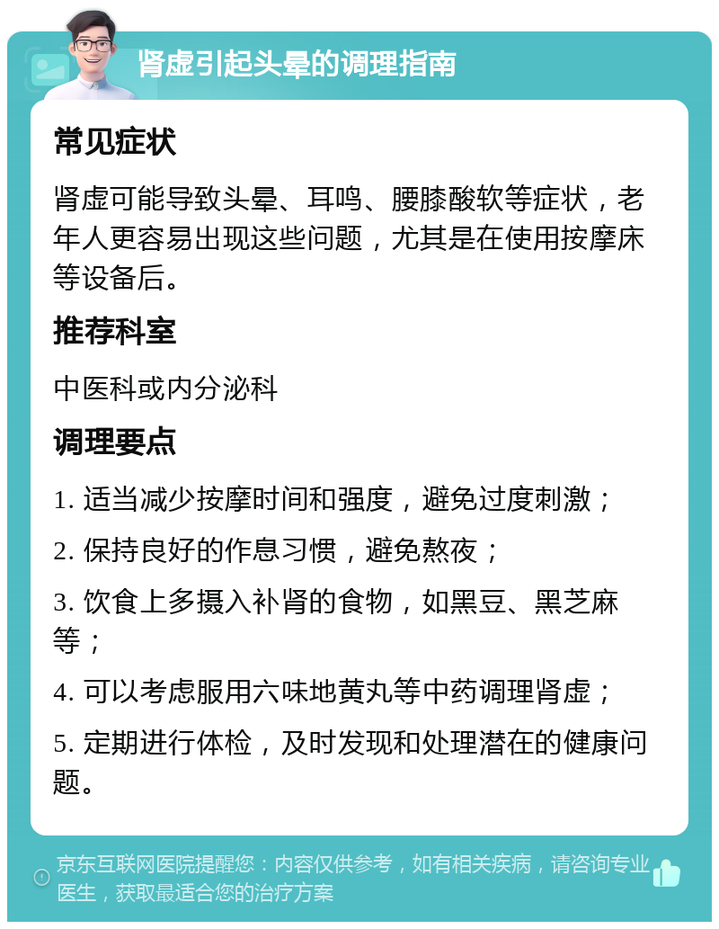 肾虚引起头晕的调理指南 常见症状 肾虚可能导致头晕、耳鸣、腰膝酸软等症状，老年人更容易出现这些问题，尤其是在使用按摩床等设备后。 推荐科室 中医科或内分泌科 调理要点 1. 适当减少按摩时间和强度，避免过度刺激； 2. 保持良好的作息习惯，避免熬夜； 3. 饮食上多摄入补肾的食物，如黑豆、黑芝麻等； 4. 可以考虑服用六味地黄丸等中药调理肾虚； 5. 定期进行体检，及时发现和处理潜在的健康问题。