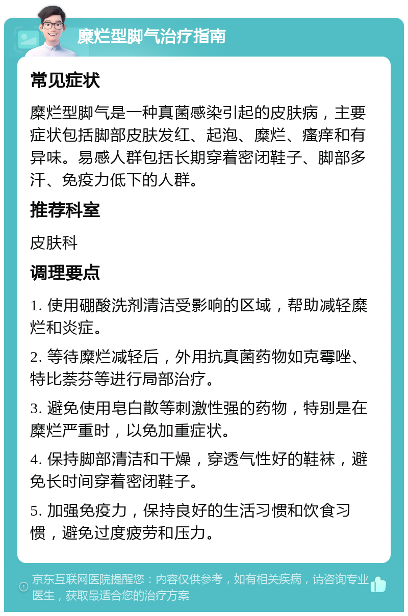 糜烂型脚气治疗指南 常见症状 糜烂型脚气是一种真菌感染引起的皮肤病，主要症状包括脚部皮肤发红、起泡、糜烂、瘙痒和有异味。易感人群包括长期穿着密闭鞋子、脚部多汗、免疫力低下的人群。 推荐科室 皮肤科 调理要点 1. 使用硼酸洗剂清洁受影响的区域，帮助减轻糜烂和炎症。 2. 等待糜烂减轻后，外用抗真菌药物如克霉唑、特比萘芬等进行局部治疗。 3. 避免使用皂白散等刺激性强的药物，特别是在糜烂严重时，以免加重症状。 4. 保持脚部清洁和干燥，穿透气性好的鞋袜，避免长时间穿着密闭鞋子。 5. 加强免疫力，保持良好的生活习惯和饮食习惯，避免过度疲劳和压力。