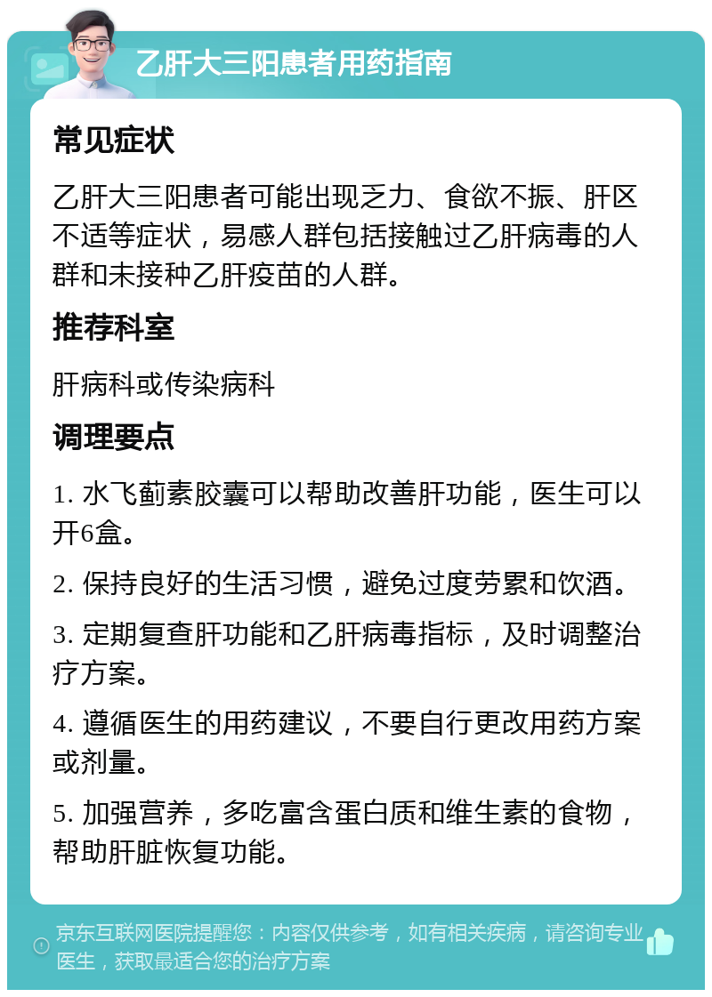 乙肝大三阳患者用药指南 常见症状 乙肝大三阳患者可能出现乏力、食欲不振、肝区不适等症状，易感人群包括接触过乙肝病毒的人群和未接种乙肝疫苗的人群。 推荐科室 肝病科或传染病科 调理要点 1. 水飞蓟素胶囊可以帮助改善肝功能，医生可以开6盒。 2. 保持良好的生活习惯，避免过度劳累和饮酒。 3. 定期复查肝功能和乙肝病毒指标，及时调整治疗方案。 4. 遵循医生的用药建议，不要自行更改用药方案或剂量。 5. 加强营养，多吃富含蛋白质和维生素的食物，帮助肝脏恢复功能。