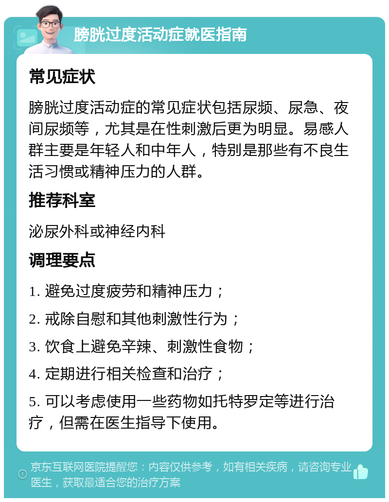 膀胱过度活动症就医指南 常见症状 膀胱过度活动症的常见症状包括尿频、尿急、夜间尿频等，尤其是在性刺激后更为明显。易感人群主要是年轻人和中年人，特别是那些有不良生活习惯或精神压力的人群。 推荐科室 泌尿外科或神经内科 调理要点 1. 避免过度疲劳和精神压力； 2. 戒除自慰和其他刺激性行为； 3. 饮食上避免辛辣、刺激性食物； 4. 定期进行相关检查和治疗； 5. 可以考虑使用一些药物如托特罗定等进行治疗，但需在医生指导下使用。