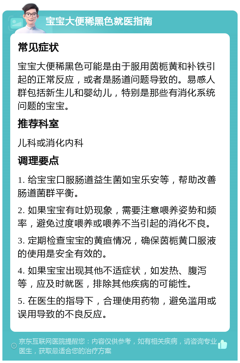 宝宝大便稀黑色就医指南 常见症状 宝宝大便稀黑色可能是由于服用茵栀黄和补铁引起的正常反应，或者是肠道问题导致的。易感人群包括新生儿和婴幼儿，特别是那些有消化系统问题的宝宝。 推荐科室 儿科或消化内科 调理要点 1. 给宝宝口服肠道益生菌如宝乐安等，帮助改善肠道菌群平衡。 2. 如果宝宝有吐奶现象，需要注意喂养姿势和频率，避免过度喂养或喂养不当引起的消化不良。 3. 定期检查宝宝的黄疸情况，确保茵栀黄口服液的使用是安全有效的。 4. 如果宝宝出现其他不适症状，如发热、腹泻等，应及时就医，排除其他疾病的可能性。 5. 在医生的指导下，合理使用药物，避免滥用或误用导致的不良反应。