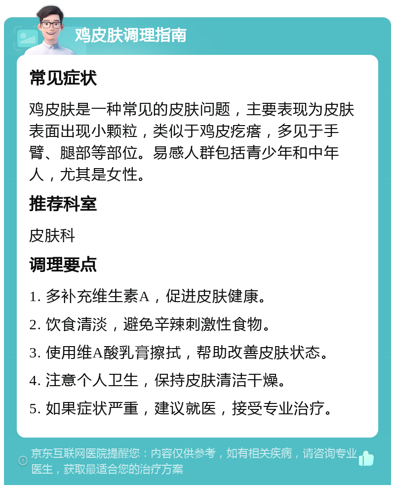 鸡皮肤调理指南 常见症状 鸡皮肤是一种常见的皮肤问题，主要表现为皮肤表面出现小颗粒，类似于鸡皮疙瘩，多见于手臂、腿部等部位。易感人群包括青少年和中年人，尤其是女性。 推荐科室 皮肤科 调理要点 1. 多补充维生素A，促进皮肤健康。 2. 饮食清淡，避免辛辣刺激性食物。 3. 使用维A酸乳膏擦拭，帮助改善皮肤状态。 4. 注意个人卫生，保持皮肤清洁干燥。 5. 如果症状严重，建议就医，接受专业治疗。