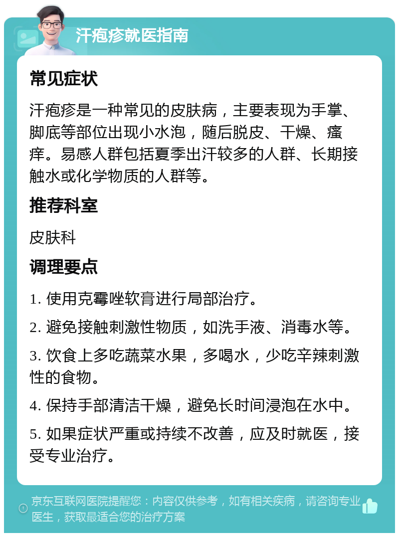 汗疱疹就医指南 常见症状 汗疱疹是一种常见的皮肤病，主要表现为手掌、脚底等部位出现小水泡，随后脱皮、干燥、瘙痒。易感人群包括夏季出汗较多的人群、长期接触水或化学物质的人群等。 推荐科室 皮肤科 调理要点 1. 使用克霉唑软膏进行局部治疗。 2. 避免接触刺激性物质，如洗手液、消毒水等。 3. 饮食上多吃蔬菜水果，多喝水，少吃辛辣刺激性的食物。 4. 保持手部清洁干燥，避免长时间浸泡在水中。 5. 如果症状严重或持续不改善，应及时就医，接受专业治疗。