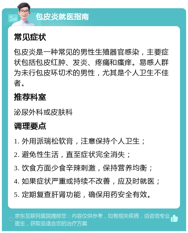 包皮炎就医指南 常见症状 包皮炎是一种常见的男性生殖器官感染，主要症状包括包皮红肿、发炎、疼痛和瘙痒。易感人群为未行包皮环切术的男性，尤其是个人卫生不佳者。 推荐科室 泌尿外科或皮肤科 调理要点 1. 外用派瑞松软膏，注意保持个人卫生； 2. 避免性生活，直至症状完全消失； 3. 饮食方面少食辛辣刺激，保持营养均衡； 4. 如果症状严重或持续不改善，应及时就医； 5. 定期复查肝肾功能，确保用药安全有效。