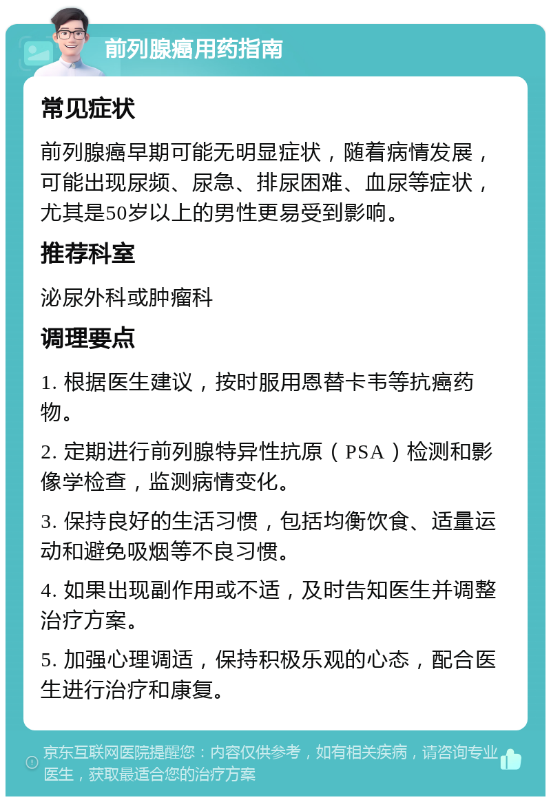 前列腺癌用药指南 常见症状 前列腺癌早期可能无明显症状，随着病情发展，可能出现尿频、尿急、排尿困难、血尿等症状，尤其是50岁以上的男性更易受到影响。 推荐科室 泌尿外科或肿瘤科 调理要点 1. 根据医生建议，按时服用恩替卡韦等抗癌药物。 2. 定期进行前列腺特异性抗原（PSA）检测和影像学检查，监测病情变化。 3. 保持良好的生活习惯，包括均衡饮食、适量运动和避免吸烟等不良习惯。 4. 如果出现副作用或不适，及时告知医生并调整治疗方案。 5. 加强心理调适，保持积极乐观的心态，配合医生进行治疗和康复。