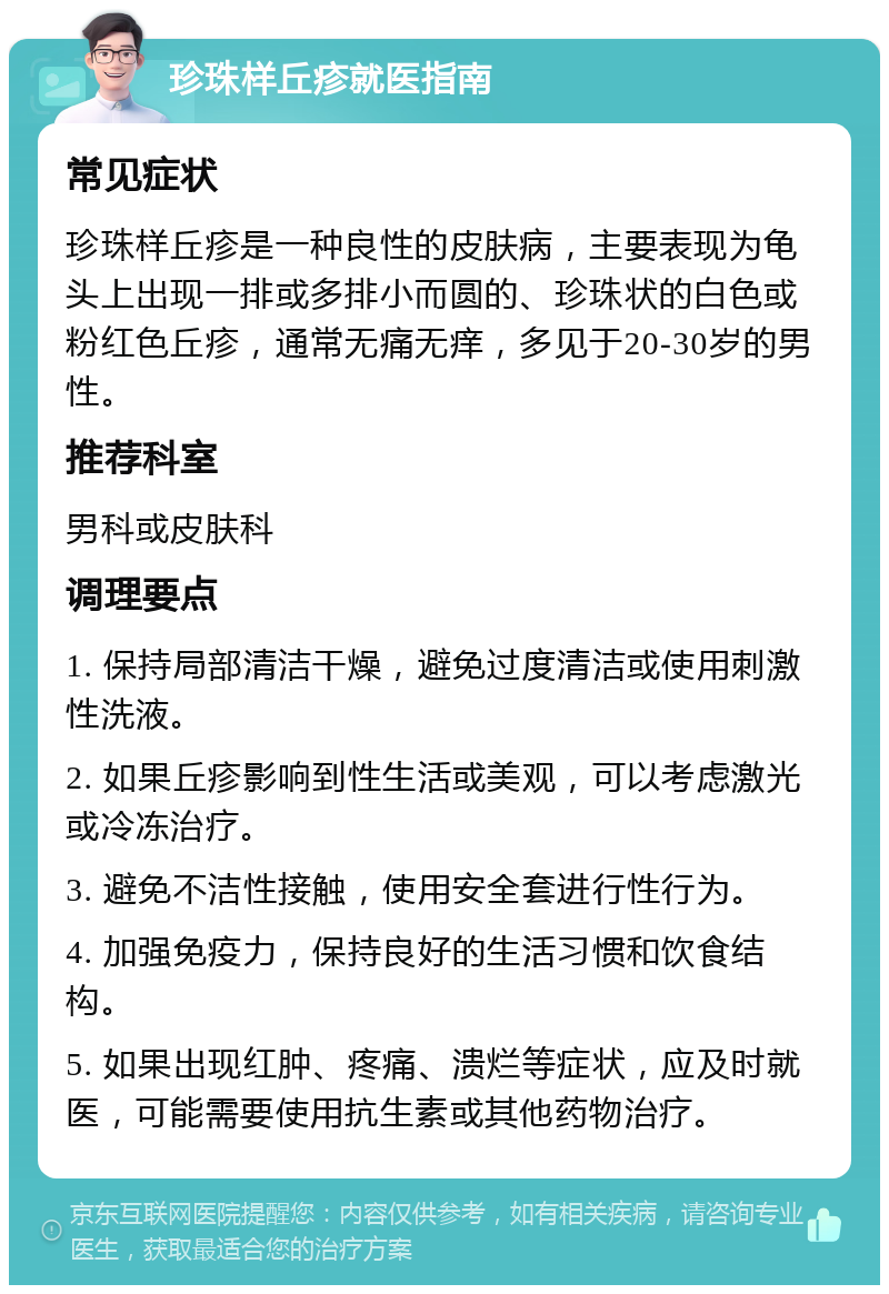 珍珠样丘疹就医指南 常见症状 珍珠样丘疹是一种良性的皮肤病，主要表现为龟头上出现一排或多排小而圆的、珍珠状的白色或粉红色丘疹，通常无痛无痒，多见于20-30岁的男性。 推荐科室 男科或皮肤科 调理要点 1. 保持局部清洁干燥，避免过度清洁或使用刺激性洗液。 2. 如果丘疹影响到性生活或美观，可以考虑激光或冷冻治疗。 3. 避免不洁性接触，使用安全套进行性行为。 4. 加强免疫力，保持良好的生活习惯和饮食结构。 5. 如果出现红肿、疼痛、溃烂等症状，应及时就医，可能需要使用抗生素或其他药物治疗。