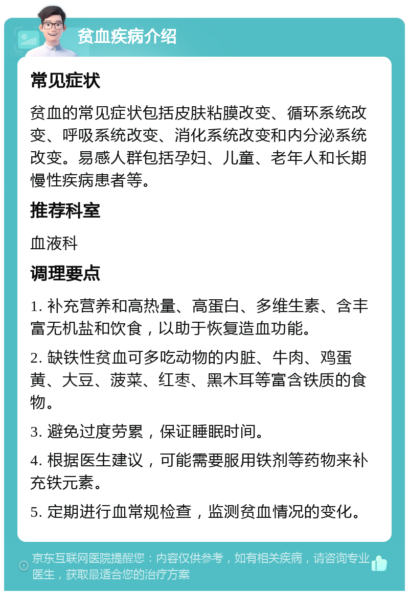 贫血疾病介绍 常见症状 贫血的常见症状包括皮肤粘膜改变、循环系统改变、呼吸系统改变、消化系统改变和内分泌系统改变。易感人群包括孕妇、儿童、老年人和长期慢性疾病患者等。 推荐科室 血液科 调理要点 1. 补充营养和高热量、高蛋白、多维生素、含丰富无机盐和饮食，以助于恢复造血功能。 2. 缺铁性贫血可多吃动物的内脏、牛肉、鸡蛋黄、大豆、菠菜、红枣、黑木耳等富含铁质的食物。 3. 避免过度劳累，保证睡眠时间。 4. 根据医生建议，可能需要服用铁剂等药物来补充铁元素。 5. 定期进行血常规检查，监测贫血情况的变化。