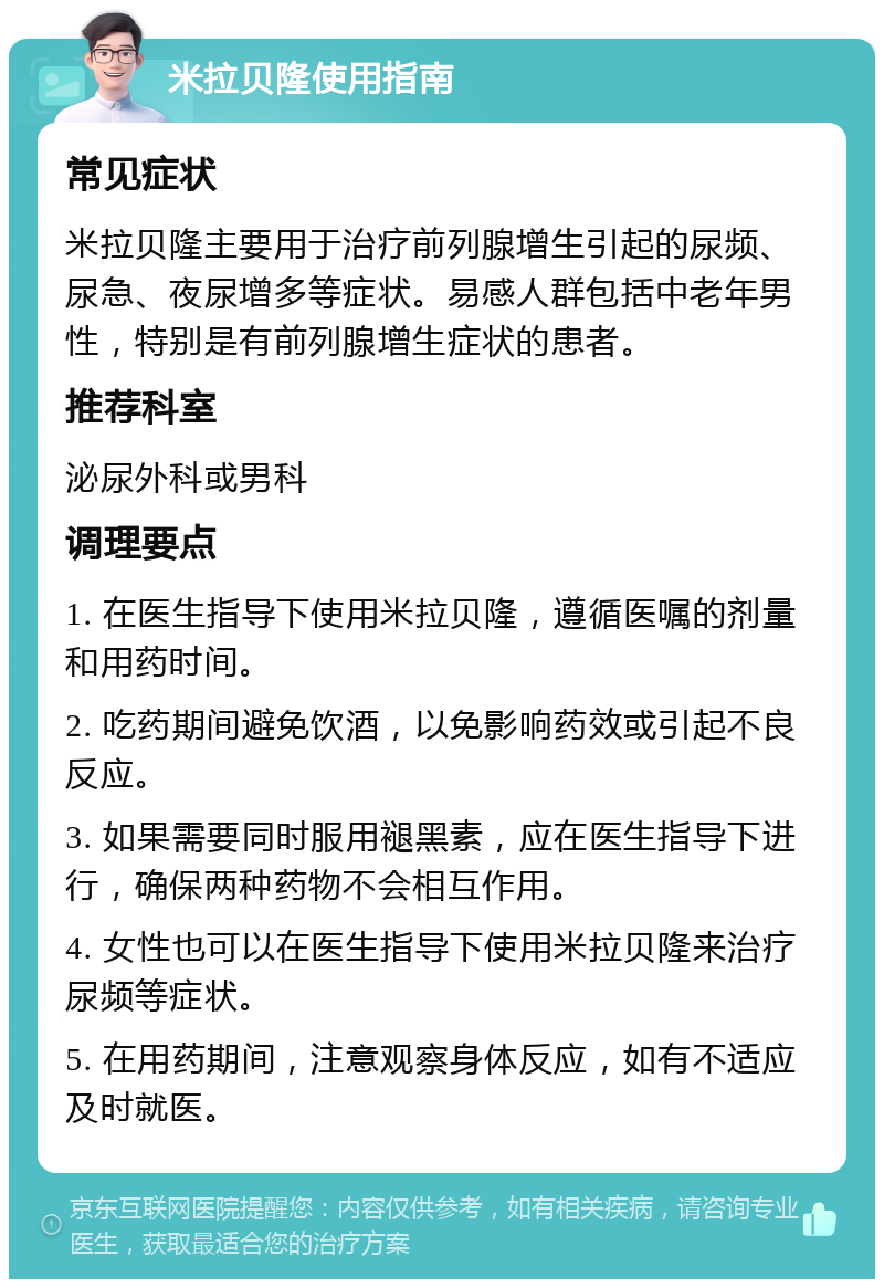 米拉贝隆使用指南 常见症状 米拉贝隆主要用于治疗前列腺增生引起的尿频、尿急、夜尿增多等症状。易感人群包括中老年男性，特别是有前列腺增生症状的患者。 推荐科室 泌尿外科或男科 调理要点 1. 在医生指导下使用米拉贝隆，遵循医嘱的剂量和用药时间。 2. 吃药期间避免饮酒，以免影响药效或引起不良反应。 3. 如果需要同时服用褪黑素，应在医生指导下进行，确保两种药物不会相互作用。 4. 女性也可以在医生指导下使用米拉贝隆来治疗尿频等症状。 5. 在用药期间，注意观察身体反应，如有不适应及时就医。