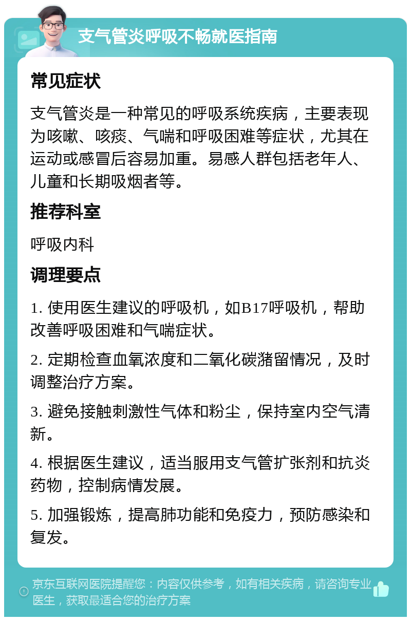 支气管炎呼吸不畅就医指南 常见症状 支气管炎是一种常见的呼吸系统疾病，主要表现为咳嗽、咳痰、气喘和呼吸困难等症状，尤其在运动或感冒后容易加重。易感人群包括老年人、儿童和长期吸烟者等。 推荐科室 呼吸内科 调理要点 1. 使用医生建议的呼吸机，如B17呼吸机，帮助改善呼吸困难和气喘症状。 2. 定期检查血氧浓度和二氧化碳潴留情况，及时调整治疗方案。 3. 避免接触刺激性气体和粉尘，保持室内空气清新。 4. 根据医生建议，适当服用支气管扩张剂和抗炎药物，控制病情发展。 5. 加强锻炼，提高肺功能和免疫力，预防感染和复发。