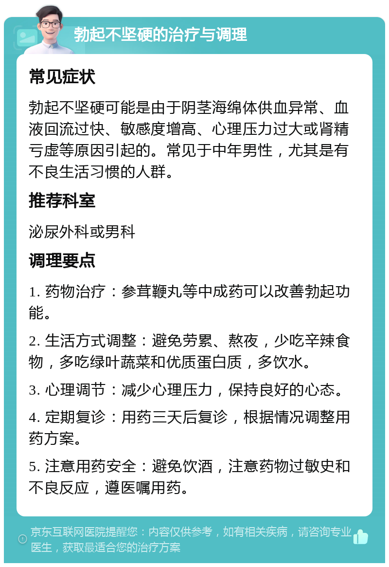 勃起不坚硬的治疗与调理 常见症状 勃起不坚硬可能是由于阴茎海绵体供血异常、血液回流过快、敏感度增高、心理压力过大或肾精亏虚等原因引起的。常见于中年男性，尤其是有不良生活习惯的人群。 推荐科室 泌尿外科或男科 调理要点 1. 药物治疗：参茸鞭丸等中成药可以改善勃起功能。 2. 生活方式调整：避免劳累、熬夜，少吃辛辣食物，多吃绿叶蔬菜和优质蛋白质，多饮水。 3. 心理调节：减少心理压力，保持良好的心态。 4. 定期复诊：用药三天后复诊，根据情况调整用药方案。 5. 注意用药安全：避免饮酒，注意药物过敏史和不良反应，遵医嘱用药。