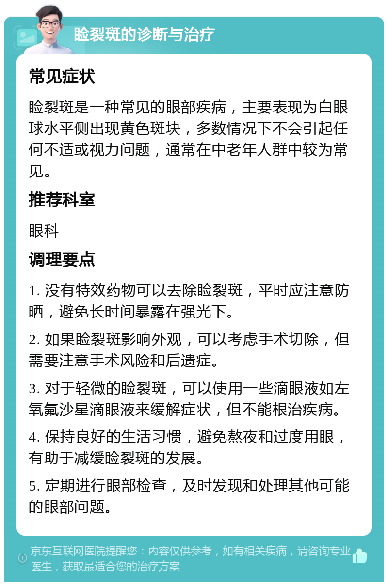 睑裂斑的诊断与治疗 常见症状 睑裂斑是一种常见的眼部疾病，主要表现为白眼球水平侧出现黄色斑块，多数情况下不会引起任何不适或视力问题，通常在中老年人群中较为常见。 推荐科室 眼科 调理要点 1. 没有特效药物可以去除睑裂斑，平时应注意防晒，避免长时间暴露在强光下。 2. 如果睑裂斑影响外观，可以考虑手术切除，但需要注意手术风险和后遗症。 3. 对于轻微的睑裂斑，可以使用一些滴眼液如左氧氟沙星滴眼液来缓解症状，但不能根治疾病。 4. 保持良好的生活习惯，避免熬夜和过度用眼，有助于减缓睑裂斑的发展。 5. 定期进行眼部检查，及时发现和处理其他可能的眼部问题。