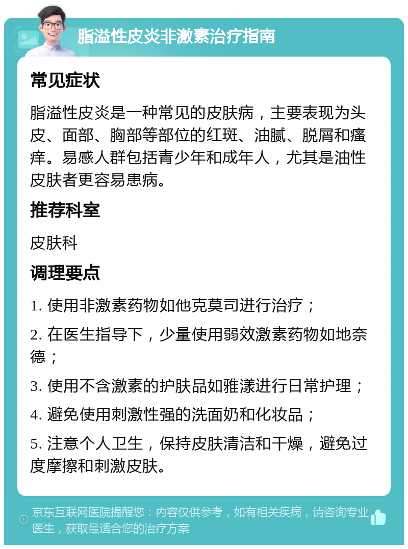 脂溢性皮炎非激素治疗指南 常见症状 脂溢性皮炎是一种常见的皮肤病，主要表现为头皮、面部、胸部等部位的红斑、油腻、脱屑和瘙痒。易感人群包括青少年和成年人，尤其是油性皮肤者更容易患病。 推荐科室 皮肤科 调理要点 1. 使用非激素药物如他克莫司进行治疗； 2. 在医生指导下，少量使用弱效激素药物如地奈德； 3. 使用不含激素的护肤品如雅漾进行日常护理； 4. 避免使用刺激性强的洗面奶和化妆品； 5. 注意个人卫生，保持皮肤清洁和干燥，避免过度摩擦和刺激皮肤。