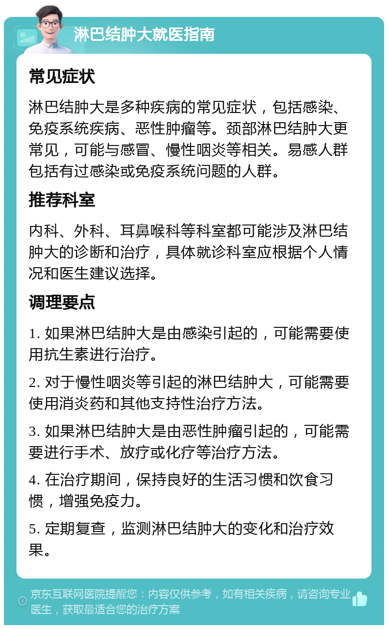 淋巴结肿大就医指南 常见症状 淋巴结肿大是多种疾病的常见症状，包括感染、免疫系统疾病、恶性肿瘤等。颈部淋巴结肿大更常见，可能与感冒、慢性咽炎等相关。易感人群包括有过感染或免疫系统问题的人群。 推荐科室 内科、外科、耳鼻喉科等科室都可能涉及淋巴结肿大的诊断和治疗，具体就诊科室应根据个人情况和医生建议选择。 调理要点 1. 如果淋巴结肿大是由感染引起的，可能需要使用抗生素进行治疗。 2. 对于慢性咽炎等引起的淋巴结肿大，可能需要使用消炎药和其他支持性治疗方法。 3. 如果淋巴结肿大是由恶性肿瘤引起的，可能需要进行手术、放疗或化疗等治疗方法。 4. 在治疗期间，保持良好的生活习惯和饮食习惯，增强免疫力。 5. 定期复查，监测淋巴结肿大的变化和治疗效果。