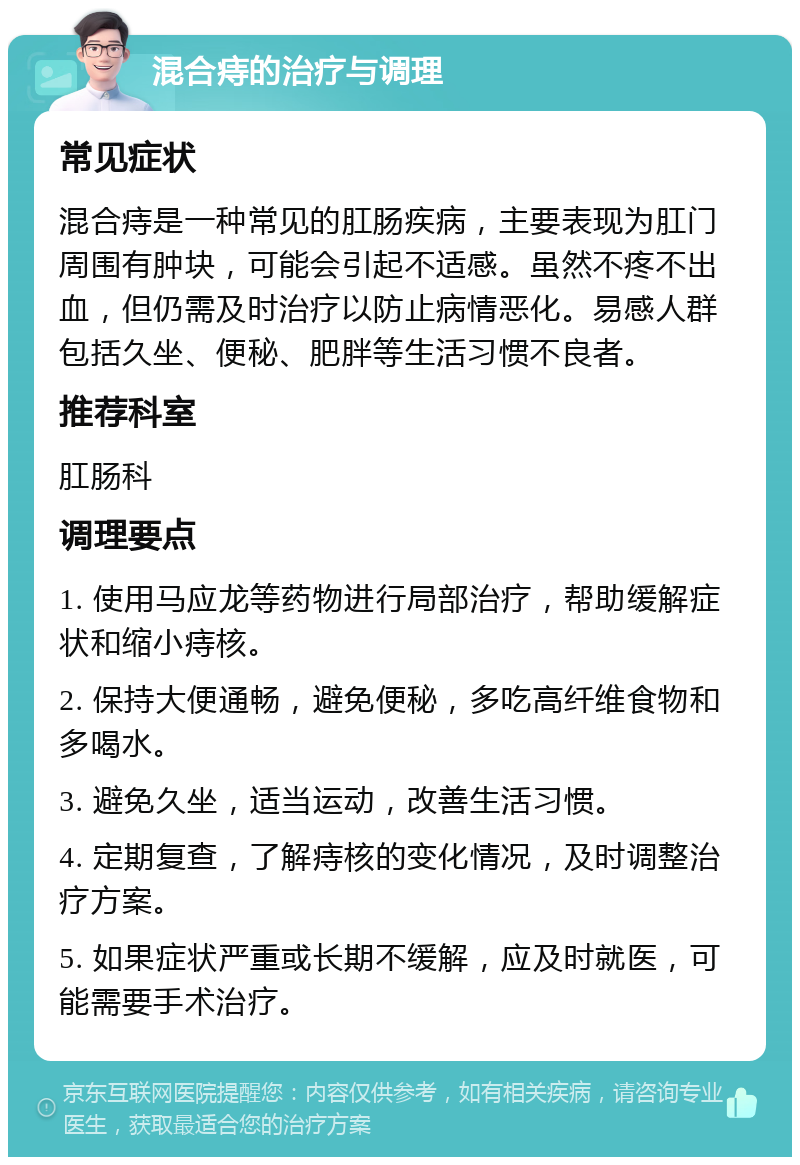 混合痔的治疗与调理 常见症状 混合痔是一种常见的肛肠疾病，主要表现为肛门周围有肿块，可能会引起不适感。虽然不疼不出血，但仍需及时治疗以防止病情恶化。易感人群包括久坐、便秘、肥胖等生活习惯不良者。 推荐科室 肛肠科 调理要点 1. 使用马应龙等药物进行局部治疗，帮助缓解症状和缩小痔核。 2. 保持大便通畅，避免便秘，多吃高纤维食物和多喝水。 3. 避免久坐，适当运动，改善生活习惯。 4. 定期复查，了解痔核的变化情况，及时调整治疗方案。 5. 如果症状严重或长期不缓解，应及时就医，可能需要手术治疗。