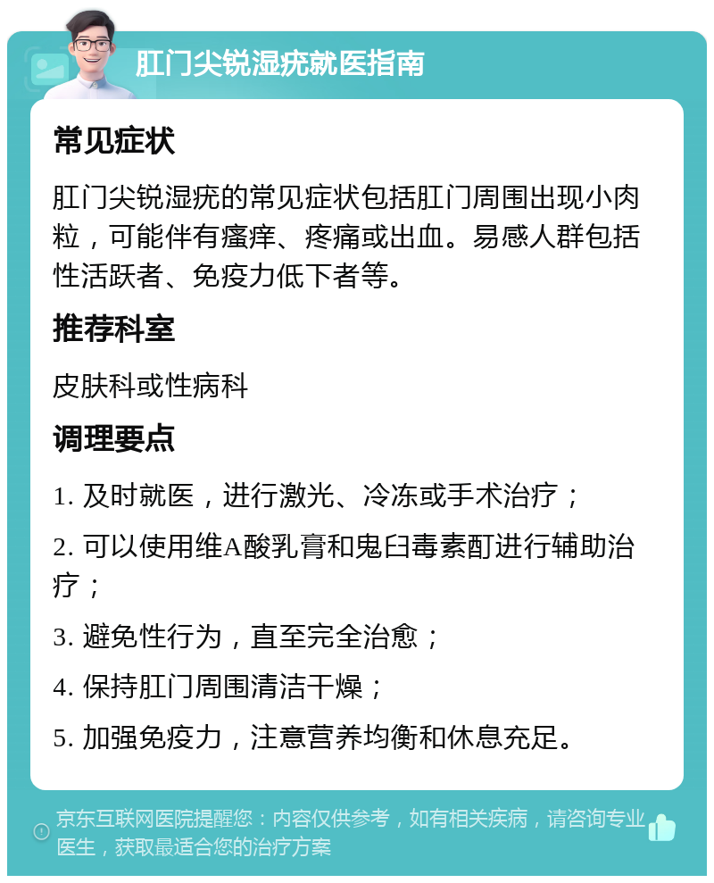 肛门尖锐湿疣就医指南 常见症状 肛门尖锐湿疣的常见症状包括肛门周围出现小肉粒，可能伴有瘙痒、疼痛或出血。易感人群包括性活跃者、免疫力低下者等。 推荐科室 皮肤科或性病科 调理要点 1. 及时就医，进行激光、冷冻或手术治疗； 2. 可以使用维A酸乳膏和鬼臼毒素酊进行辅助治疗； 3. 避免性行为，直至完全治愈； 4. 保持肛门周围清洁干燥； 5. 加强免疫力，注意营养均衡和休息充足。