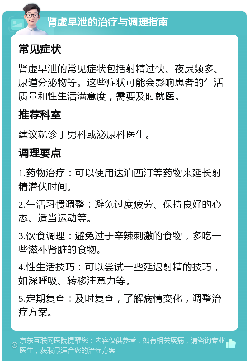 肾虚早泄的治疗与调理指南 常见症状 肾虚早泄的常见症状包括射精过快、夜尿频多、尿道分泌物等。这些症状可能会影响患者的生活质量和性生活满意度，需要及时就医。 推荐科室 建议就诊于男科或泌尿科医生。 调理要点 1.药物治疗：可以使用达泊西汀等药物来延长射精潜伏时间。 2.生活习惯调整：避免过度疲劳、保持良好的心态、适当运动等。 3.饮食调理：避免过于辛辣刺激的食物，多吃一些滋补肾脏的食物。 4.性生活技巧：可以尝试一些延迟射精的技巧，如深呼吸、转移注意力等。 5.定期复查：及时复查，了解病情变化，调整治疗方案。