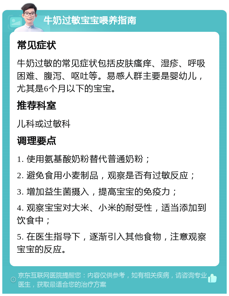 牛奶过敏宝宝喂养指南 常见症状 牛奶过敏的常见症状包括皮肤瘙痒、湿疹、呼吸困难、腹泻、呕吐等。易感人群主要是婴幼儿，尤其是6个月以下的宝宝。 推荐科室 儿科或过敏科 调理要点 1. 使用氨基酸奶粉替代普通奶粉； 2. 避免食用小麦制品，观察是否有过敏反应； 3. 增加益生菌摄入，提高宝宝的免疫力； 4. 观察宝宝对大米、小米的耐受性，适当添加到饮食中； 5. 在医生指导下，逐渐引入其他食物，注意观察宝宝的反应。