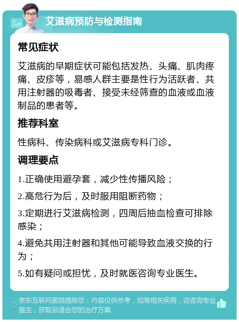 艾滋病预防与检测指南 常见症状 艾滋病的早期症状可能包括发热、头痛、肌肉疼痛、皮疹等，易感人群主要是性行为活跃者、共用注射器的吸毒者、接受未经筛查的血液或血液制品的患者等。 推荐科室 性病科、传染病科或艾滋病专科门诊。 调理要点 1.正确使用避孕套，减少性传播风险； 2.高危行为后，及时服用阻断药物； 3.定期进行艾滋病检测，四周后抽血检查可排除感染； 4.避免共用注射器和其他可能导致血液交换的行为； 5.如有疑问或担忧，及时就医咨询专业医生。