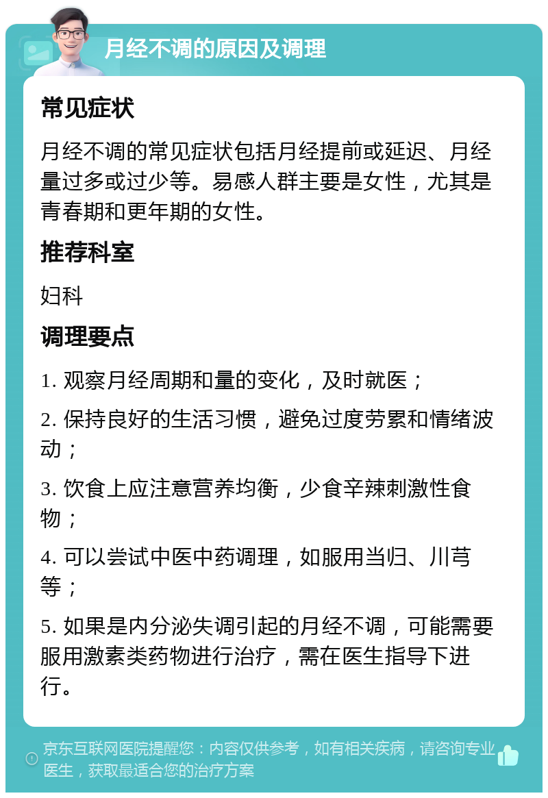 月经不调的原因及调理 常见症状 月经不调的常见症状包括月经提前或延迟、月经量过多或过少等。易感人群主要是女性，尤其是青春期和更年期的女性。 推荐科室 妇科 调理要点 1. 观察月经周期和量的变化，及时就医； 2. 保持良好的生活习惯，避免过度劳累和情绪波动； 3. 饮食上应注意营养均衡，少食辛辣刺激性食物； 4. 可以尝试中医中药调理，如服用当归、川芎等； 5. 如果是内分泌失调引起的月经不调，可能需要服用激素类药物进行治疗，需在医生指导下进行。