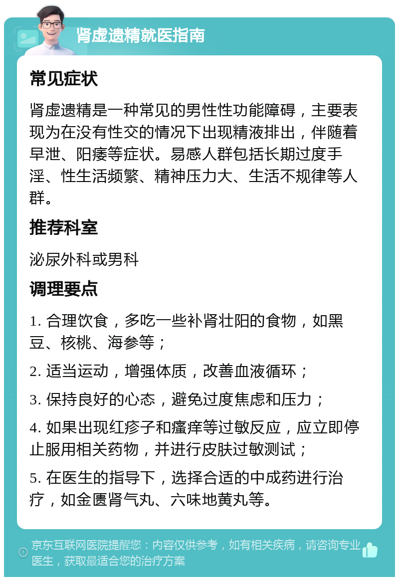 肾虚遗精就医指南 常见症状 肾虚遗精是一种常见的男性性功能障碍，主要表现为在没有性交的情况下出现精液排出，伴随着早泄、阳痿等症状。易感人群包括长期过度手淫、性生活频繁、精神压力大、生活不规律等人群。 推荐科室 泌尿外科或男科 调理要点 1. 合理饮食，多吃一些补肾壮阳的食物，如黑豆、核桃、海参等； 2. 适当运动，增强体质，改善血液循环； 3. 保持良好的心态，避免过度焦虑和压力； 4. 如果出现红疹子和瘙痒等过敏反应，应立即停止服用相关药物，并进行皮肤过敏测试； 5. 在医生的指导下，选择合适的中成药进行治疗，如金匮肾气丸、六味地黄丸等。