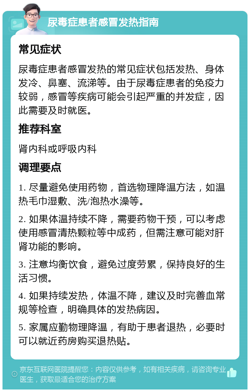 尿毒症患者感冒发热指南 常见症状 尿毒症患者感冒发热的常见症状包括发热、身体发冷、鼻塞、流涕等。由于尿毒症患者的免疫力较弱，感冒等疾病可能会引起严重的并发症，因此需要及时就医。 推荐科室 肾内科或呼吸内科 调理要点 1. 尽量避免使用药物，首选物理降温方法，如温热毛巾湿敷、洗/泡热水澡等。 2. 如果体温持续不降，需要药物干预，可以考虑使用感冒清热颗粒等中成药，但需注意可能对肝肾功能的影响。 3. 注意均衡饮食，避免过度劳累，保持良好的生活习惯。 4. 如果持续发热，体温不降，建议及时完善血常规等检查，明确具体的发热病因。 5. 家属应勤物理降温，有助于患者退热，必要时可以就近药房购买退热贴。