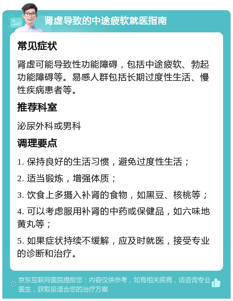 肾虚导致的中途疲软就医指南 常见症状 肾虚可能导致性功能障碍，包括中途疲软、勃起功能障碍等。易感人群包括长期过度性生活、慢性疾病患者等。 推荐科室 泌尿外科或男科 调理要点 1. 保持良好的生活习惯，避免过度性生活； 2. 适当锻炼，增强体质； 3. 饮食上多摄入补肾的食物，如黑豆、核桃等； 4. 可以考虑服用补肾的中药或保健品，如六味地黄丸等； 5. 如果症状持续不缓解，应及时就医，接受专业的诊断和治疗。