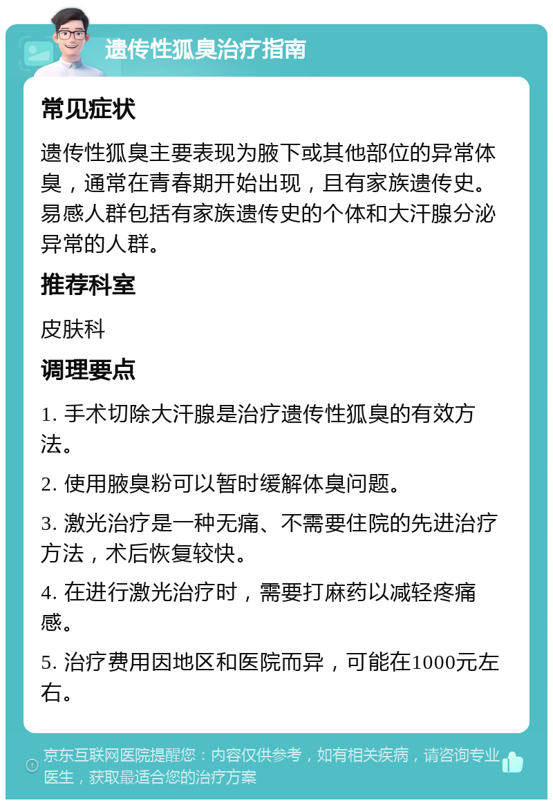 遗传性狐臭治疗指南 常见症状 遗传性狐臭主要表现为腋下或其他部位的异常体臭，通常在青春期开始出现，且有家族遗传史。易感人群包括有家族遗传史的个体和大汗腺分泌异常的人群。 推荐科室 皮肤科 调理要点 1. 手术切除大汗腺是治疗遗传性狐臭的有效方法。 2. 使用腋臭粉可以暂时缓解体臭问题。 3. 激光治疗是一种无痛、不需要住院的先进治疗方法，术后恢复较快。 4. 在进行激光治疗时，需要打麻药以减轻疼痛感。 5. 治疗费用因地区和医院而异，可能在1000元左右。