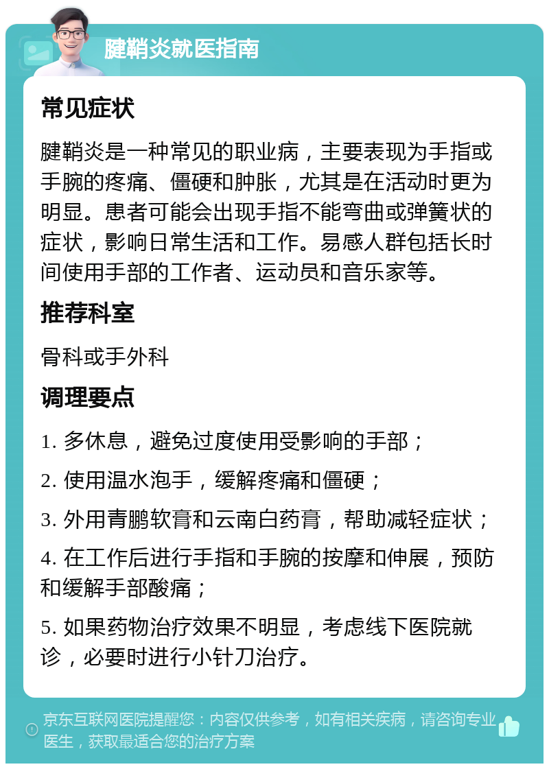 腱鞘炎就医指南 常见症状 腱鞘炎是一种常见的职业病，主要表现为手指或手腕的疼痛、僵硬和肿胀，尤其是在活动时更为明显。患者可能会出现手指不能弯曲或弹簧状的症状，影响日常生活和工作。易感人群包括长时间使用手部的工作者、运动员和音乐家等。 推荐科室 骨科或手外科 调理要点 1. 多休息，避免过度使用受影响的手部； 2. 使用温水泡手，缓解疼痛和僵硬； 3. 外用青鹏软膏和云南白药膏，帮助减轻症状； 4. 在工作后进行手指和手腕的按摩和伸展，预防和缓解手部酸痛； 5. 如果药物治疗效果不明显，考虑线下医院就诊，必要时进行小针刀治疗。