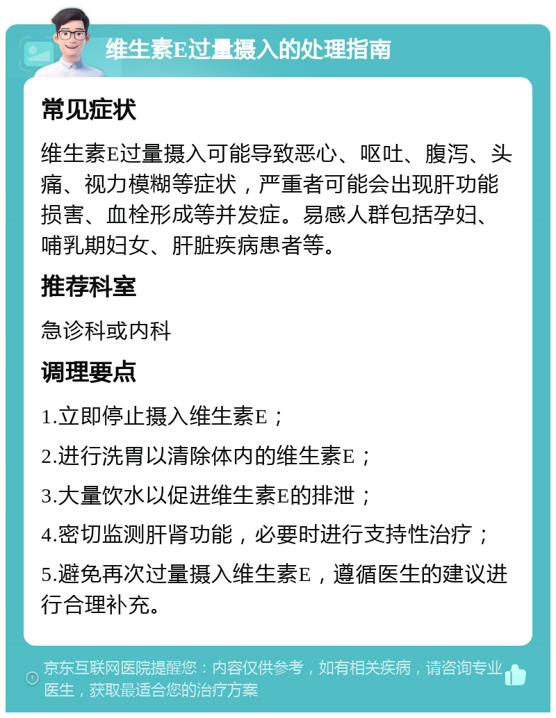 维生素E过量摄入的处理指南 常见症状 维生素E过量摄入可能导致恶心、呕吐、腹泻、头痛、视力模糊等症状，严重者可能会出现肝功能损害、血栓形成等并发症。易感人群包括孕妇、哺乳期妇女、肝脏疾病患者等。 推荐科室 急诊科或内科 调理要点 1.立即停止摄入维生素E； 2.进行洗胃以清除体内的维生素E； 3.大量饮水以促进维生素E的排泄； 4.密切监测肝肾功能，必要时进行支持性治疗； 5.避免再次过量摄入维生素E，遵循医生的建议进行合理补充。