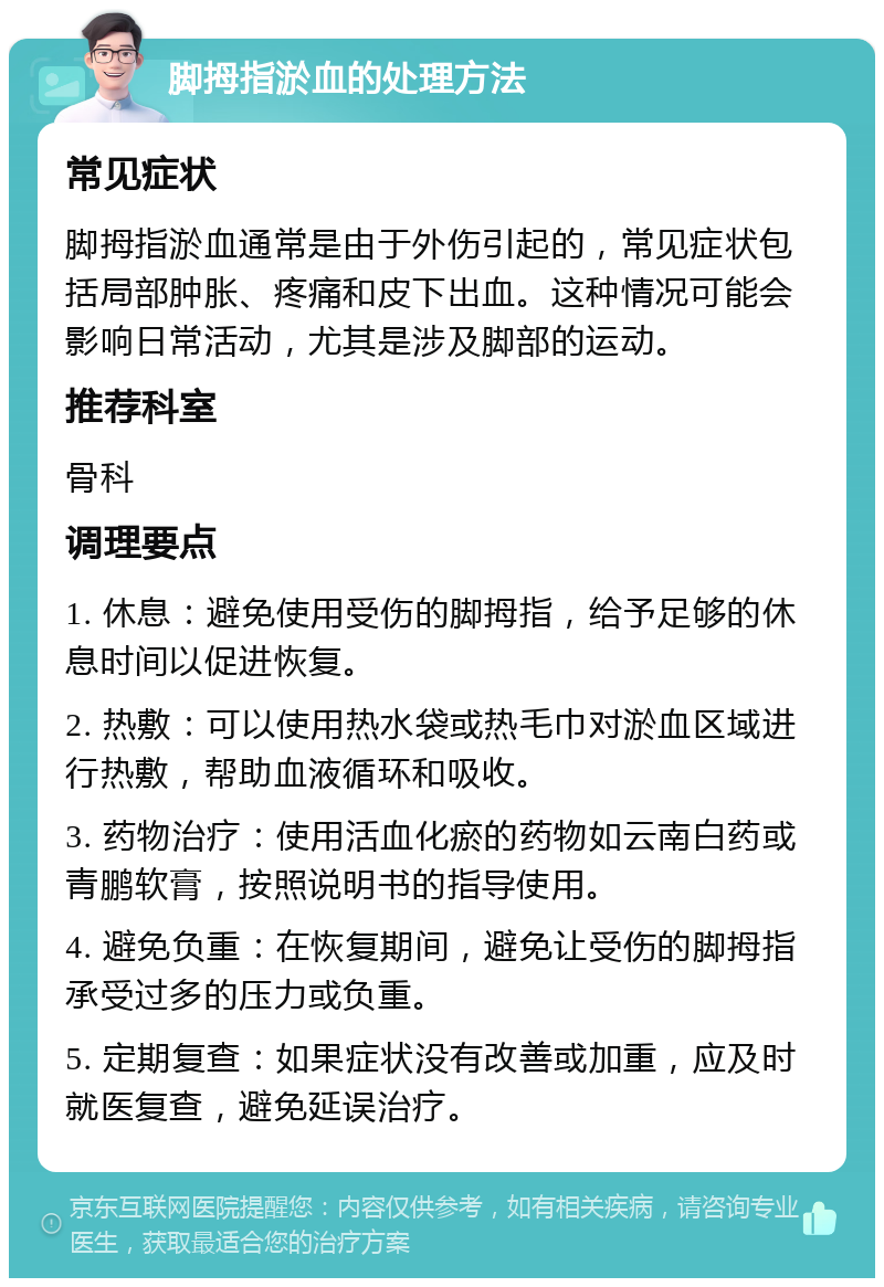 脚拇指淤血的处理方法 常见症状 脚拇指淤血通常是由于外伤引起的，常见症状包括局部肿胀、疼痛和皮下出血。这种情况可能会影响日常活动，尤其是涉及脚部的运动。 推荐科室 骨科 调理要点 1. 休息：避免使用受伤的脚拇指，给予足够的休息时间以促进恢复。 2. 热敷：可以使用热水袋或热毛巾对淤血区域进行热敷，帮助血液循环和吸收。 3. 药物治疗：使用活血化瘀的药物如云南白药或青鹏软膏，按照说明书的指导使用。 4. 避免负重：在恢复期间，避免让受伤的脚拇指承受过多的压力或负重。 5. 定期复查：如果症状没有改善或加重，应及时就医复查，避免延误治疗。