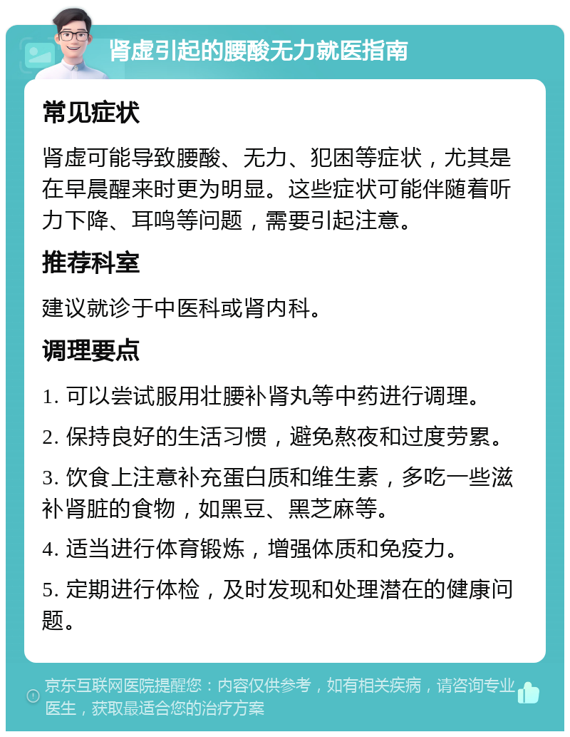 肾虚引起的腰酸无力就医指南 常见症状 肾虚可能导致腰酸、无力、犯困等症状，尤其是在早晨醒来时更为明显。这些症状可能伴随着听力下降、耳鸣等问题，需要引起注意。 推荐科室 建议就诊于中医科或肾内科。 调理要点 1. 可以尝试服用壮腰补肾丸等中药进行调理。 2. 保持良好的生活习惯，避免熬夜和过度劳累。 3. 饮食上注意补充蛋白质和维生素，多吃一些滋补肾脏的食物，如黑豆、黑芝麻等。 4. 适当进行体育锻炼，增强体质和免疫力。 5. 定期进行体检，及时发现和处理潜在的健康问题。