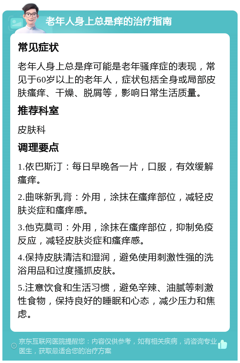 老年人身上总是痒的治疗指南 常见症状 老年人身上总是痒可能是老年骚痒症的表现，常见于60岁以上的老年人，症状包括全身或局部皮肤瘙痒、干燥、脱屑等，影响日常生活质量。 推荐科室 皮肤科 调理要点 1.依巴斯汀：每日早晚各一片，口服，有效缓解瘙痒。 2.曲咪新乳膏：外用，涂抹在瘙痒部位，减轻皮肤炎症和瘙痒感。 3.他克莫司：外用，涂抹在瘙痒部位，抑制免疫反应，减轻皮肤炎症和瘙痒感。 4.保持皮肤清洁和湿润，避免使用刺激性强的洗浴用品和过度搔抓皮肤。 5.注意饮食和生活习惯，避免辛辣、油腻等刺激性食物，保持良好的睡眠和心态，减少压力和焦虑。