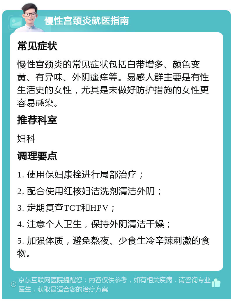 慢性宫颈炎就医指南 常见症状 慢性宫颈炎的常见症状包括白带增多、颜色变黄、有异味、外阴瘙痒等。易感人群主要是有性生活史的女性，尤其是未做好防护措施的女性更容易感染。 推荐科室 妇科 调理要点 1. 使用保妇康栓进行局部治疗； 2. 配合使用红核妇洁洗剂清洁外阴； 3. 定期复查TCT和HPV； 4. 注意个人卫生，保持外阴清洁干燥； 5. 加强体质，避免熬夜、少食生冷辛辣刺激的食物。