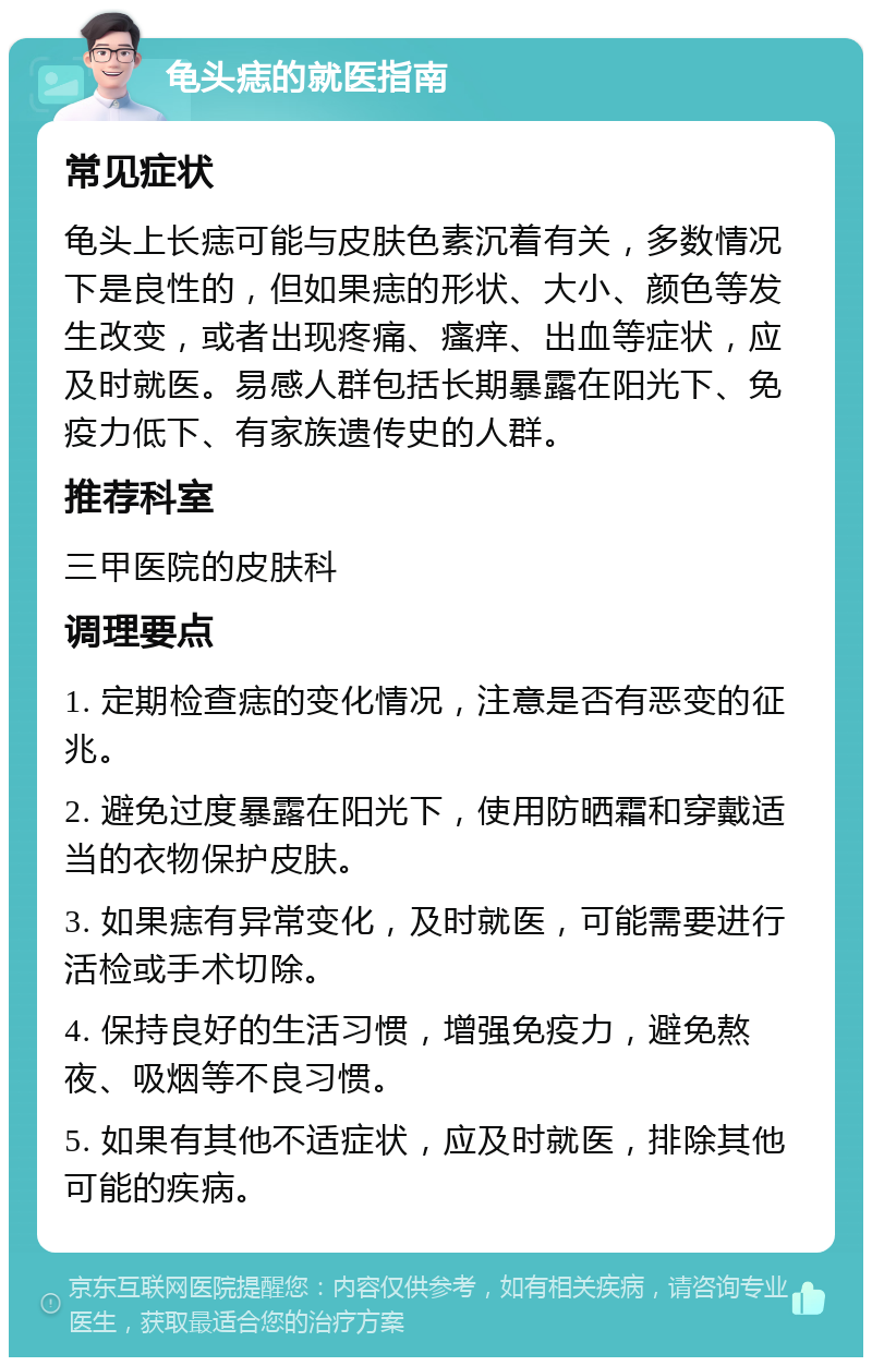 龟头痣的就医指南 常见症状 龟头上长痣可能与皮肤色素沉着有关，多数情况下是良性的，但如果痣的形状、大小、颜色等发生改变，或者出现疼痛、瘙痒、出血等症状，应及时就医。易感人群包括长期暴露在阳光下、免疫力低下、有家族遗传史的人群。 推荐科室 三甲医院的皮肤科 调理要点 1. 定期检查痣的变化情况，注意是否有恶变的征兆。 2. 避免过度暴露在阳光下，使用防晒霜和穿戴适当的衣物保护皮肤。 3. 如果痣有异常变化，及时就医，可能需要进行活检或手术切除。 4. 保持良好的生活习惯，增强免疫力，避免熬夜、吸烟等不良习惯。 5. 如果有其他不适症状，应及时就医，排除其他可能的疾病。