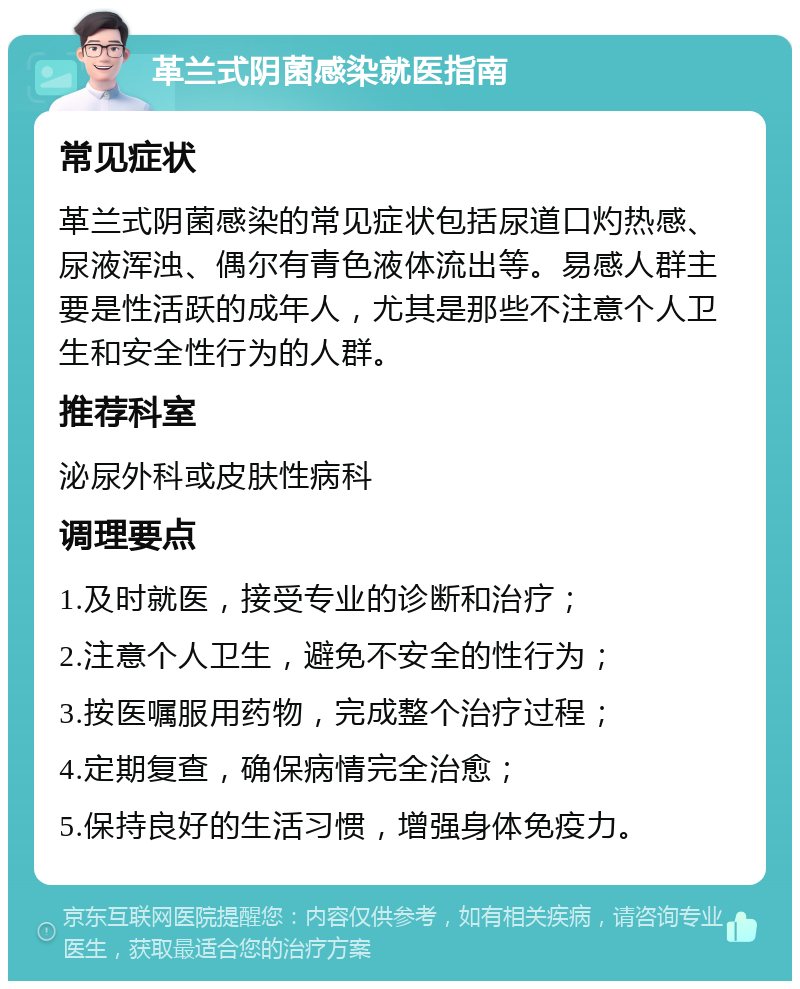 革兰式阴菌感染就医指南 常见症状 革兰式阴菌感染的常见症状包括尿道口灼热感、尿液浑浊、偶尔有青色液体流出等。易感人群主要是性活跃的成年人，尤其是那些不注意个人卫生和安全性行为的人群。 推荐科室 泌尿外科或皮肤性病科 调理要点 1.及时就医，接受专业的诊断和治疗； 2.注意个人卫生，避免不安全的性行为； 3.按医嘱服用药物，完成整个治疗过程； 4.定期复查，确保病情完全治愈； 5.保持良好的生活习惯，增强身体免疫力。