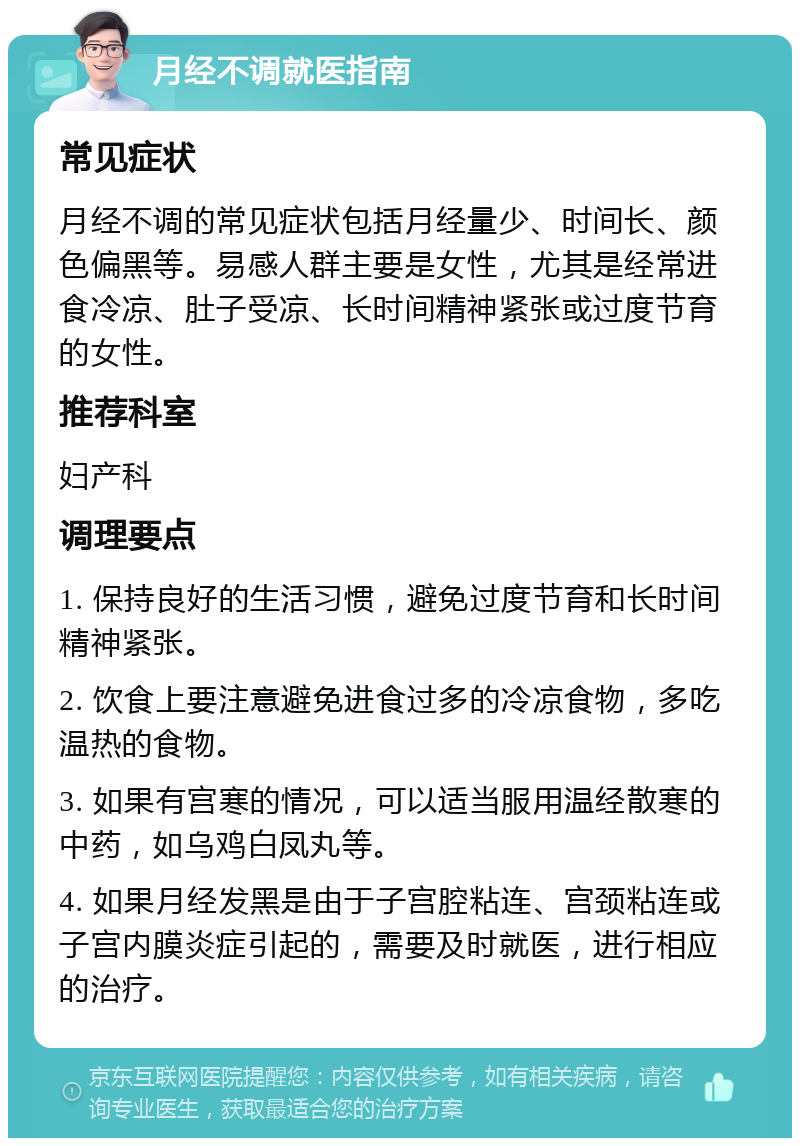 月经不调就医指南 常见症状 月经不调的常见症状包括月经量少、时间长、颜色偏黑等。易感人群主要是女性，尤其是经常进食冷凉、肚子受凉、长时间精神紧张或过度节育的女性。 推荐科室 妇产科 调理要点 1. 保持良好的生活习惯，避免过度节育和长时间精神紧张。 2. 饮食上要注意避免进食过多的冷凉食物，多吃温热的食物。 3. 如果有宫寒的情况，可以适当服用温经散寒的中药，如乌鸡白凤丸等。 4. 如果月经发黑是由于子宫腔粘连、宫颈粘连或子宫内膜炎症引起的，需要及时就医，进行相应的治疗。