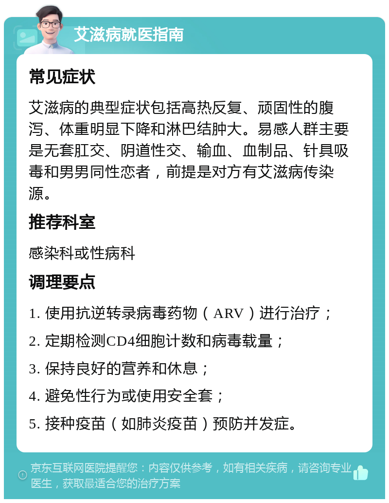 艾滋病就医指南 常见症状 艾滋病的典型症状包括高热反复、顽固性的腹泻、体重明显下降和淋巴结肿大。易感人群主要是无套肛交、阴道性交、输血、血制品、针具吸毒和男男同性恋者，前提是对方有艾滋病传染源。 推荐科室 感染科或性病科 调理要点 1. 使用抗逆转录病毒药物（ARV）进行治疗； 2. 定期检测CD4细胞计数和病毒载量； 3. 保持良好的营养和休息； 4. 避免性行为或使用安全套； 5. 接种疫苗（如肺炎疫苗）预防并发症。