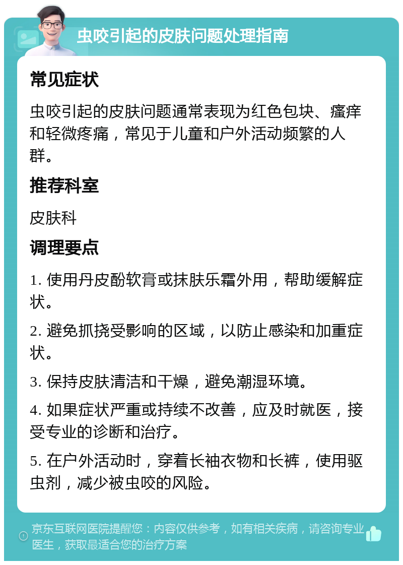 虫咬引起的皮肤问题处理指南 常见症状 虫咬引起的皮肤问题通常表现为红色包块、瘙痒和轻微疼痛，常见于儿童和户外活动频繁的人群。 推荐科室 皮肤科 调理要点 1. 使用丹皮酚软膏或抹肤乐霜外用，帮助缓解症状。 2. 避免抓挠受影响的区域，以防止感染和加重症状。 3. 保持皮肤清洁和干燥，避免潮湿环境。 4. 如果症状严重或持续不改善，应及时就医，接受专业的诊断和治疗。 5. 在户外活动时，穿着长袖衣物和长裤，使用驱虫剂，减少被虫咬的风险。