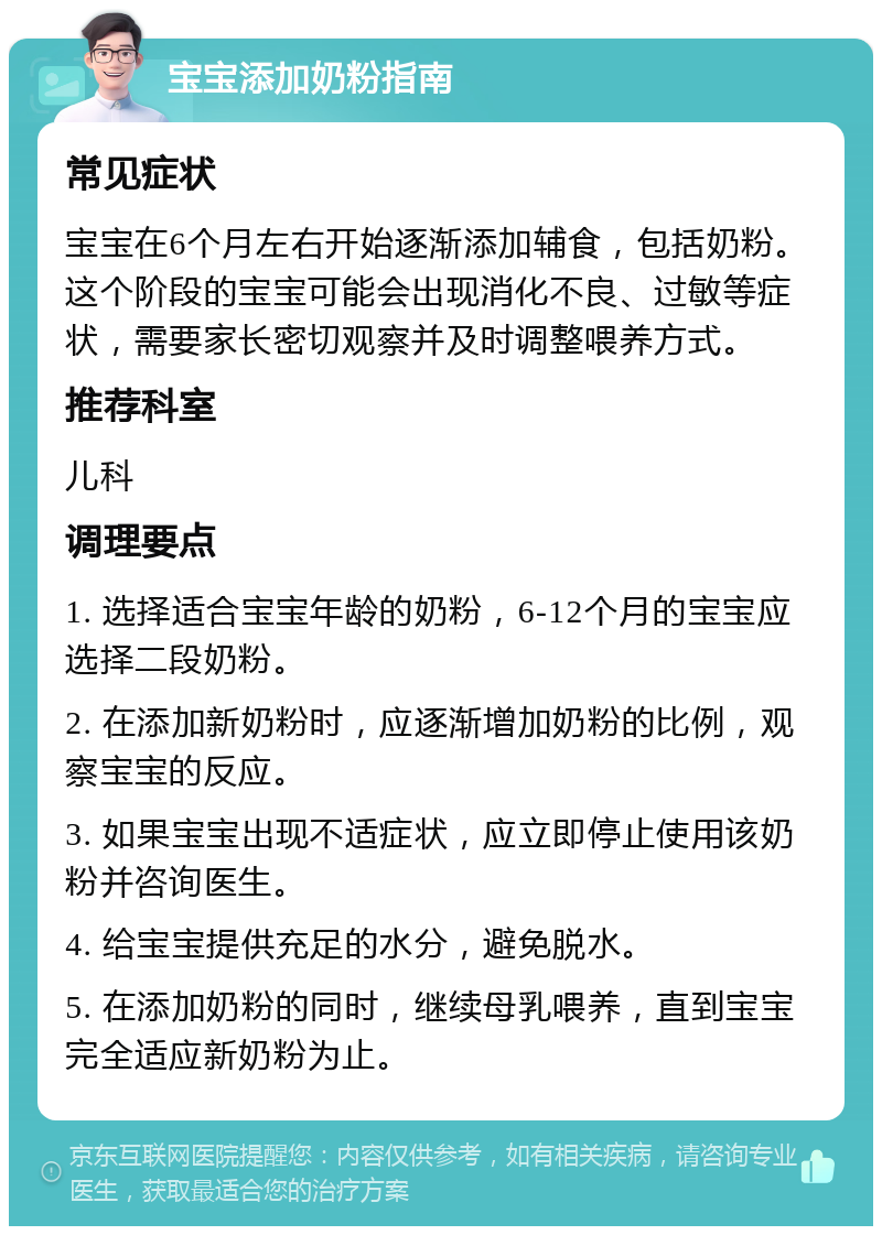 宝宝添加奶粉指南 常见症状 宝宝在6个月左右开始逐渐添加辅食，包括奶粉。这个阶段的宝宝可能会出现消化不良、过敏等症状，需要家长密切观察并及时调整喂养方式。 推荐科室 儿科 调理要点 1. 选择适合宝宝年龄的奶粉，6-12个月的宝宝应选择二段奶粉。 2. 在添加新奶粉时，应逐渐增加奶粉的比例，观察宝宝的反应。 3. 如果宝宝出现不适症状，应立即停止使用该奶粉并咨询医生。 4. 给宝宝提供充足的水分，避免脱水。 5. 在添加奶粉的同时，继续母乳喂养，直到宝宝完全适应新奶粉为止。