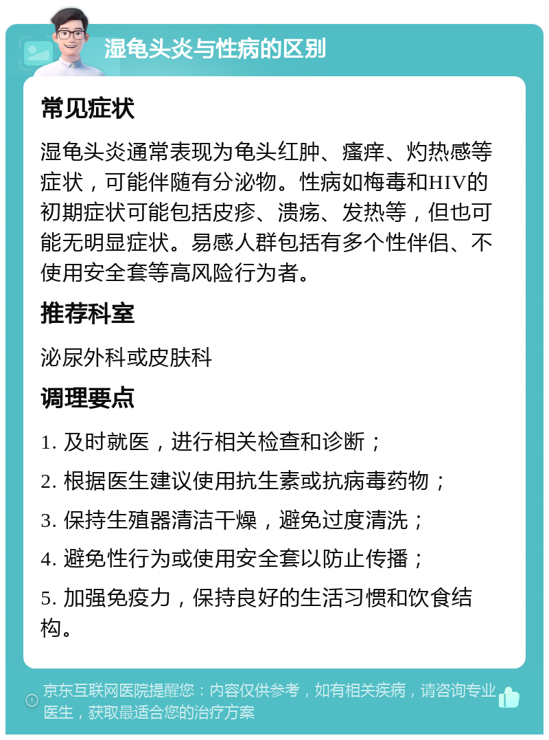 湿龟头炎与性病的区别 常见症状 湿龟头炎通常表现为龟头红肿、瘙痒、灼热感等症状，可能伴随有分泌物。性病如梅毒和HIV的初期症状可能包括皮疹、溃疡、发热等，但也可能无明显症状。易感人群包括有多个性伴侣、不使用安全套等高风险行为者。 推荐科室 泌尿外科或皮肤科 调理要点 1. 及时就医，进行相关检查和诊断； 2. 根据医生建议使用抗生素或抗病毒药物； 3. 保持生殖器清洁干燥，避免过度清洗； 4. 避免性行为或使用安全套以防止传播； 5. 加强免疫力，保持良好的生活习惯和饮食结构。