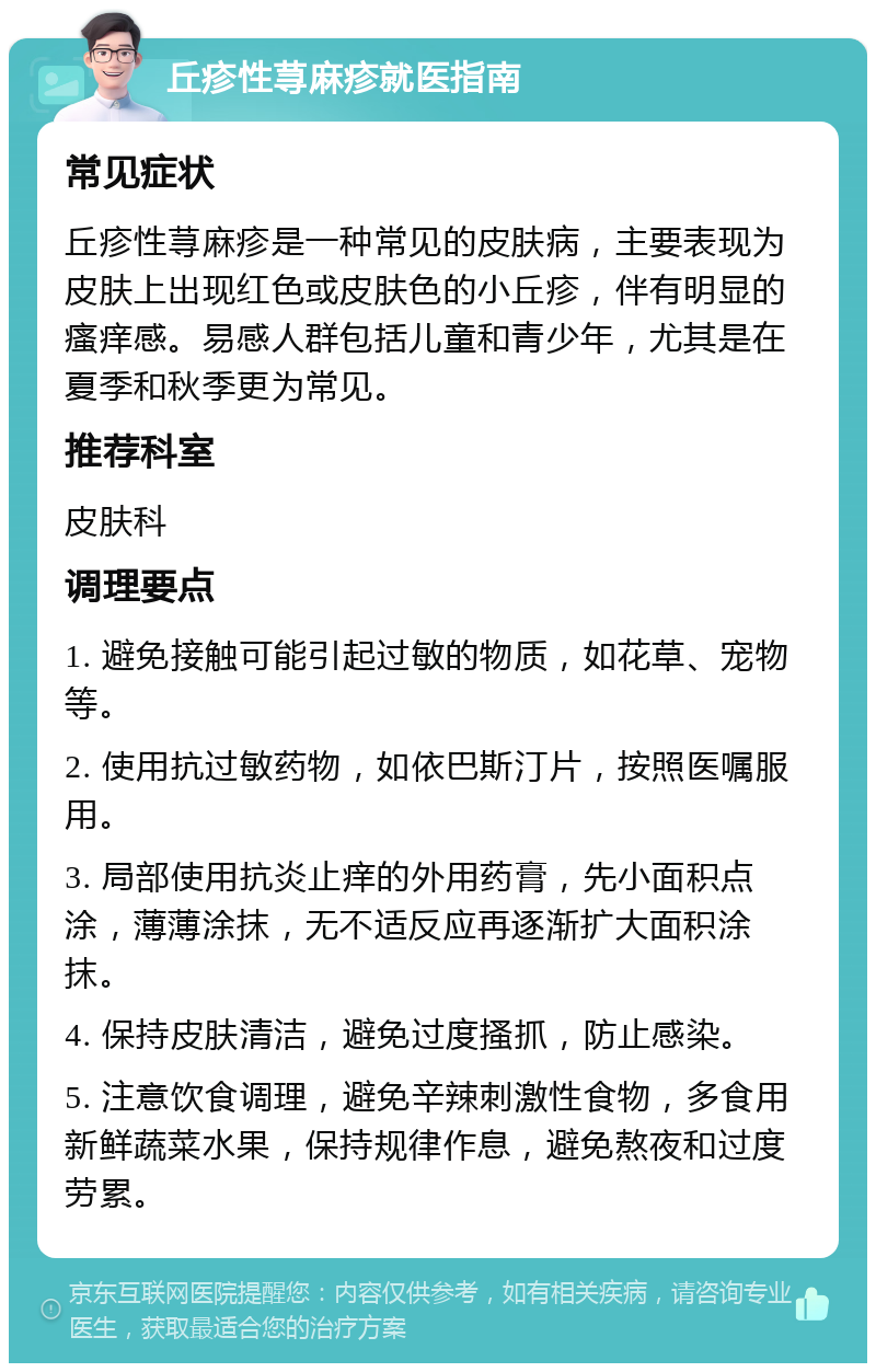 丘疹性荨麻疹就医指南 常见症状 丘疹性荨麻疹是一种常见的皮肤病，主要表现为皮肤上出现红色或皮肤色的小丘疹，伴有明显的瘙痒感。易感人群包括儿童和青少年，尤其是在夏季和秋季更为常见。 推荐科室 皮肤科 调理要点 1. 避免接触可能引起过敏的物质，如花草、宠物等。 2. 使用抗过敏药物，如依巴斯汀片，按照医嘱服用。 3. 局部使用抗炎止痒的外用药膏，先小面积点涂，薄薄涂抹，无不适反应再逐渐扩大面积涂抹。 4. 保持皮肤清洁，避免过度搔抓，防止感染。 5. 注意饮食调理，避免辛辣刺激性食物，多食用新鲜蔬菜水果，保持规律作息，避免熬夜和过度劳累。