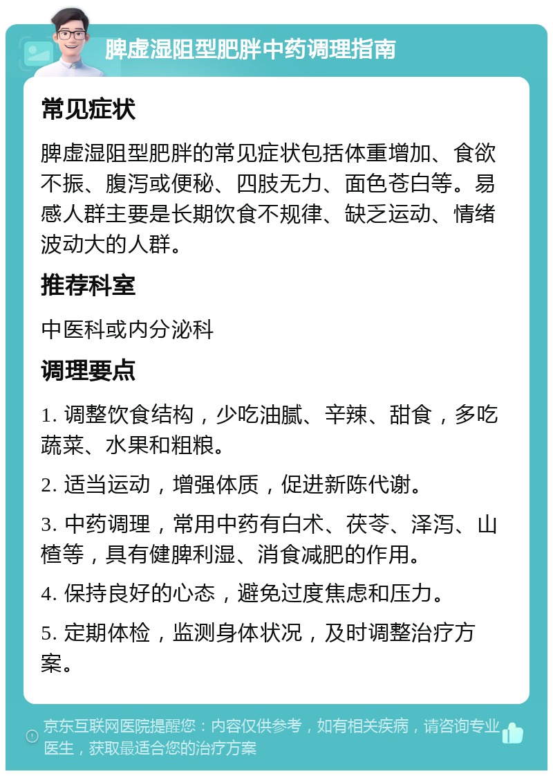 脾虚湿阻型肥胖中药调理指南 常见症状 脾虚湿阻型肥胖的常见症状包括体重增加、食欲不振、腹泻或便秘、四肢无力、面色苍白等。易感人群主要是长期饮食不规律、缺乏运动、情绪波动大的人群。 推荐科室 中医科或内分泌科 调理要点 1. 调整饮食结构，少吃油腻、辛辣、甜食，多吃蔬菜、水果和粗粮。 2. 适当运动，增强体质，促进新陈代谢。 3. 中药调理，常用中药有白术、茯苓、泽泻、山楂等，具有健脾利湿、消食减肥的作用。 4. 保持良好的心态，避免过度焦虑和压力。 5. 定期体检，监测身体状况，及时调整治疗方案。