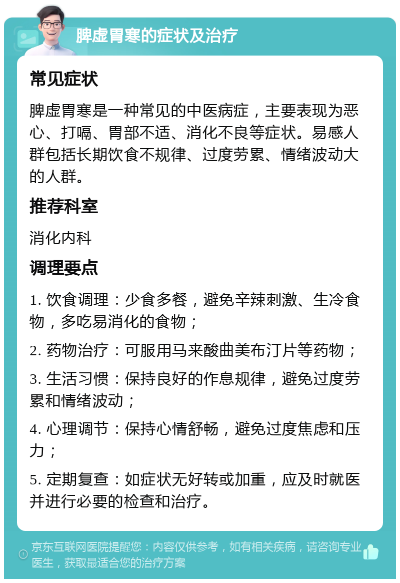 脾虚胃寒的症状及治疗 常见症状 脾虚胃寒是一种常见的中医病症，主要表现为恶心、打嗝、胃部不适、消化不良等症状。易感人群包括长期饮食不规律、过度劳累、情绪波动大的人群。 推荐科室 消化内科 调理要点 1. 饮食调理：少食多餐，避免辛辣刺激、生冷食物，多吃易消化的食物； 2. 药物治疗：可服用马来酸曲美布汀片等药物； 3. 生活习惯：保持良好的作息规律，避免过度劳累和情绪波动； 4. 心理调节：保持心情舒畅，避免过度焦虑和压力； 5. 定期复查：如症状无好转或加重，应及时就医并进行必要的检查和治疗。