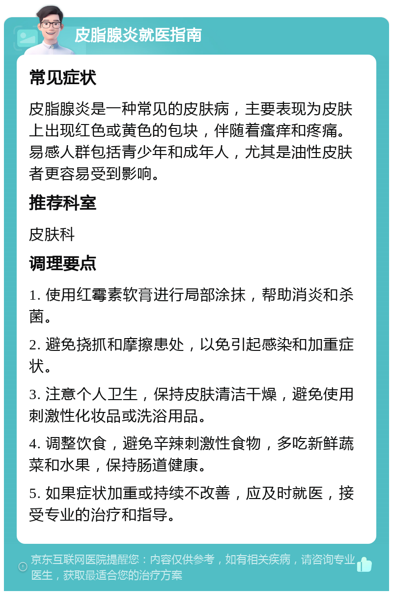 皮脂腺炎就医指南 常见症状 皮脂腺炎是一种常见的皮肤病，主要表现为皮肤上出现红色或黄色的包块，伴随着瘙痒和疼痛。易感人群包括青少年和成年人，尤其是油性皮肤者更容易受到影响。 推荐科室 皮肤科 调理要点 1. 使用红霉素软膏进行局部涂抹，帮助消炎和杀菌。 2. 避免挠抓和摩擦患处，以免引起感染和加重症状。 3. 注意个人卫生，保持皮肤清洁干燥，避免使用刺激性化妆品或洗浴用品。 4. 调整饮食，避免辛辣刺激性食物，多吃新鲜蔬菜和水果，保持肠道健康。 5. 如果症状加重或持续不改善，应及时就医，接受专业的治疗和指导。