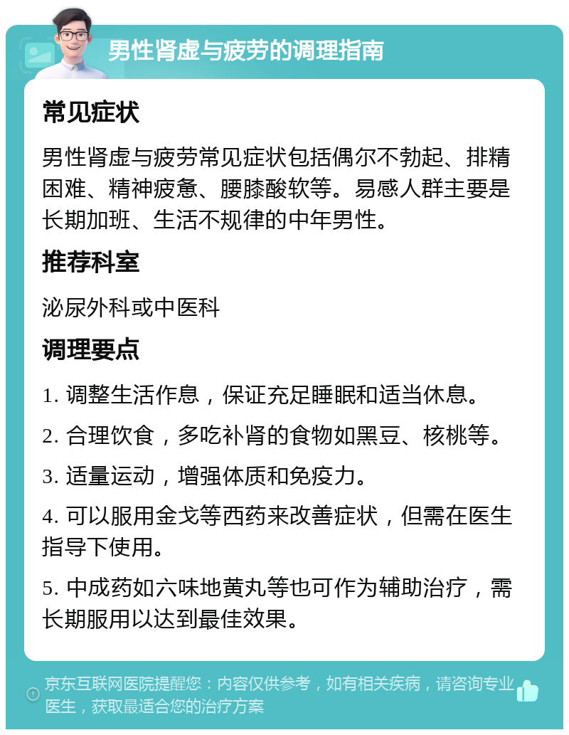 男性肾虚与疲劳的调理指南 常见症状 男性肾虚与疲劳常见症状包括偶尔不勃起、排精困难、精神疲惫、腰膝酸软等。易感人群主要是长期加班、生活不规律的中年男性。 推荐科室 泌尿外科或中医科 调理要点 1. 调整生活作息，保证充足睡眠和适当休息。 2. 合理饮食，多吃补肾的食物如黑豆、核桃等。 3. 适量运动，增强体质和免疫力。 4. 可以服用金戈等西药来改善症状，但需在医生指导下使用。 5. 中成药如六味地黄丸等也可作为辅助治疗，需长期服用以达到最佳效果。